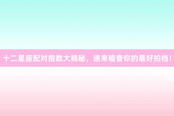 十二星座配对指数大揭秘，速来稽查你的最好拍档！