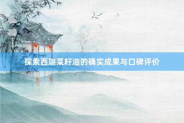 探索西瑞菜籽油的确实成果与口碑评价