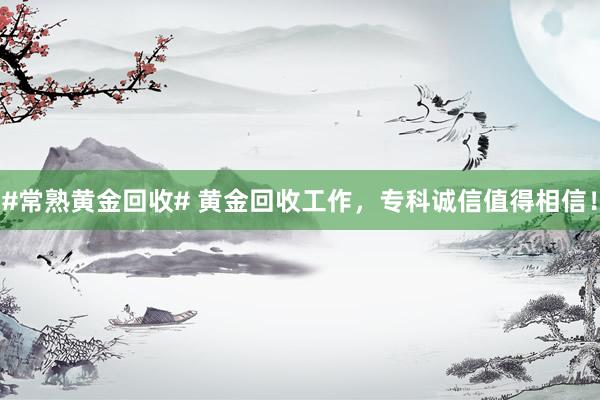 #常熟黄金回收# 黄金回收工作，专科诚信值得相信！