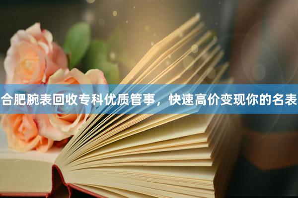 合肥腕表回收专科优质管事，快速高价变现你的名表